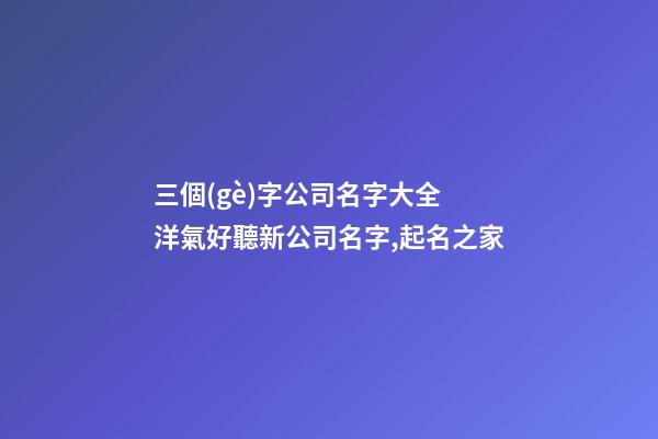 三個(gè)字公司名字大全 洋氣好聽新公司名字,起名之家